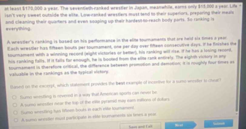 at least $170,000 a year. the seventieth - ranked wrestler in japan, meanwhile, earns only $15,000 a year. life isnt very sweet outside the elite. low - ranked wrestlers must tend to their superiors, preparing their meals and cleaning their quarters and even soaping up their hardest - to - reach body parts. so ranking is everything. a wrestlers ranking is based on his performance in the elite tournaments that are held six times a year. each wrestler has fifteen bouts per tournament, one per day over fifteen consecutive days. if he finishes the tournament with a winning record (eight victories or better), his ranking will rise. if he has a losing record, his ranking falls. if it falls far enough, he is booted from the elite rank entirely. the eighth victory in any tournament is therefore critical, the difference between promotion and demotion; it is roughly four times as valuable in the rankings as the typical victory. based on the excerpt, which statement provides the best example of incentive for a sumo wrestler to cheat? sumo wrestling is revered in a way that american sports can never be. a sumo wrestler near the top of the elite pyramid may earn millions of dollars. sumo wrestling has fifteen bouts in each elite tournament. a sumo wrestler must participate in elite tournaments six times a year.