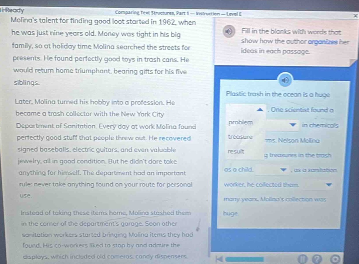 i - ready comparing text structures, part 1 - instruction - level e molinas talent for finding good loot started in 1962, when he was just nine years old. money was tight in his big family, so at holiday time molina searched the streets for presents. he found perfectly good toys in trash cans. he would return home triumphant, bearing gifts for his five siblings. later, molina turned his hobby into a profession. he became a trash collector with the new york city department of sanitation. every day at work molina found perfectly good stuff that people threw out. he recovered signed baseballs, electric guitars, and even valuable jewelry, all in good condition. but he didnt dare take anything for himself. the department had an important rule: never take anything found on your route for personal use. instead of taking these items home, molina stashed them in the corner of the departments garage. soon other sanitation workers started bringing molina items they had found. his co - workers liked to stop by and admire the displays, which included old cameras, candy dispensers. fill in the blanks with words that show how the author organizes her ideas in each passage. plastic trash in the ocean is a huge. one scientist found a problem in chemicals treasure ms. nelson molina result g treasures in the trash as a child., as a sanitation worker, he collected them. many years. molinas collection was huge.