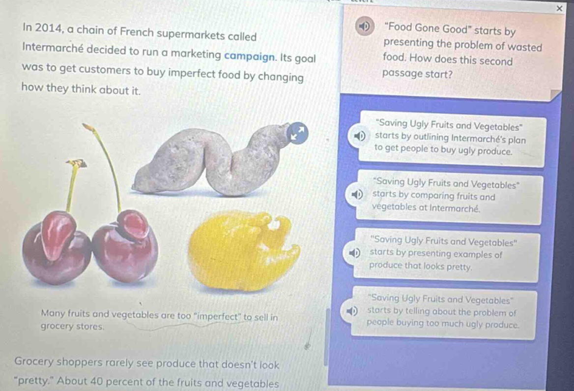 in 2014, a chain of french supermarkets called intermarché decided to run a marketing campaign. its goal was to get customers to buy imperfect food by changing how they think about it. many fruits and vegetables are too \imperfect\ to sell in grocery stores. grocery shoppers rarely see produce that doesnt look \pretty.\ about 40 percent of the fruits and vegetables. \food gone good\ starts by presenting the problem of wasted food. how does this second passage start? \saving ugly fruits and vegetables\ starts by outlining intermarchés plan to get people to buy ugly produce. \saving ugly fruits and vegetables\ starts by comparing fruits and vegetables at intermarché. \saving ugly fruits and vegetables\ starts by presenting examples of produce that looks pretty. \saving ugly fruits and vegetables\ starts by telling about the problem of people buying too much ugly produce.