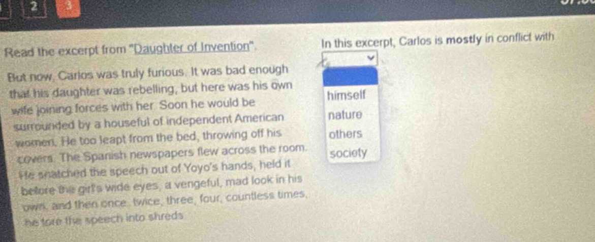read the excerpt from \daughter of invention\. but now, carlos was truly furious. it was bad enough that his daughter was rebelling, but here was his own wife joining forces with her. soon he would be surrounded by a houseful of independent american women. he too leapt from the bed, throwing off his covers. the spanish newspapers flew across the room. he snatched the speech out of yoyos hands, held it before the girls wide eyes, a vengeful, mad look in his own, and then once, twice, three, four, countless times, he tore the speech into shreds. in this excerpt, carlos is mostly in conflict with himself nature others society