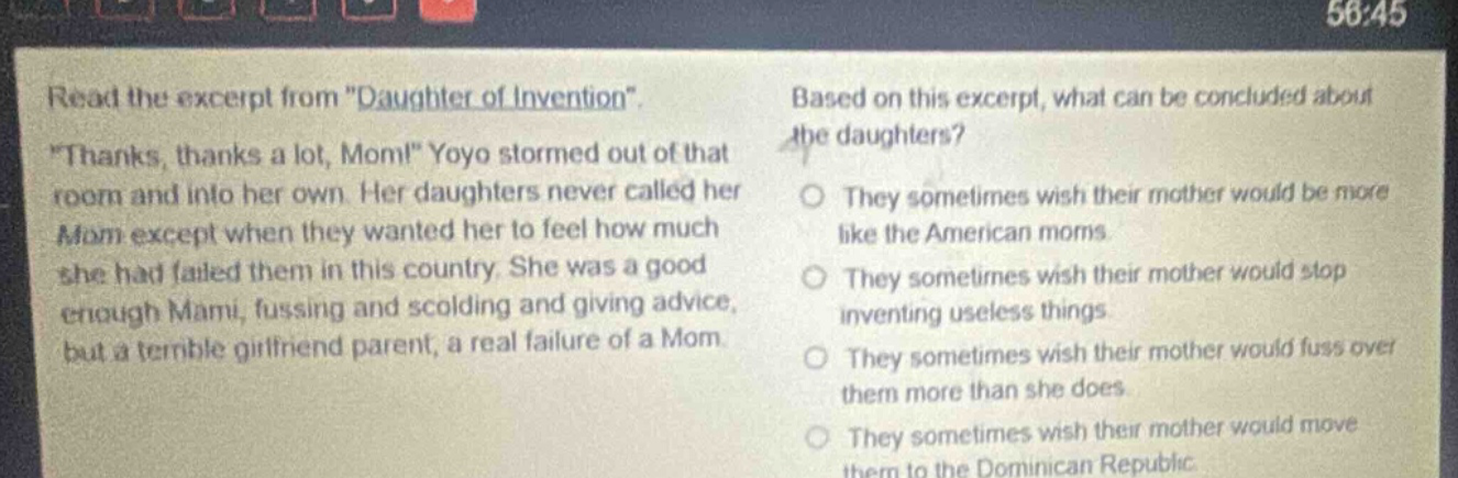 read the excerpt from \daughter of invention\. \thanks, thanks a lot, mom!\ yoyo stormed out of that room and into her own. her daughters never called her mom except when they wanted her to feel how much she had failed them in this country. she was a good enough mami, fussing and scolding and giving advice, but a terrible girlfriend parent, a real failure of a mom. based on this excerpt, what can be concluded about the daughters? they sometimes wish their mother would be more like the american moms. they sometimes wish their mother would stop inventing useless things. they sometimes wish their mother would fuss over them more than she does. they sometimes wish their mother would move them to the dominican republic.