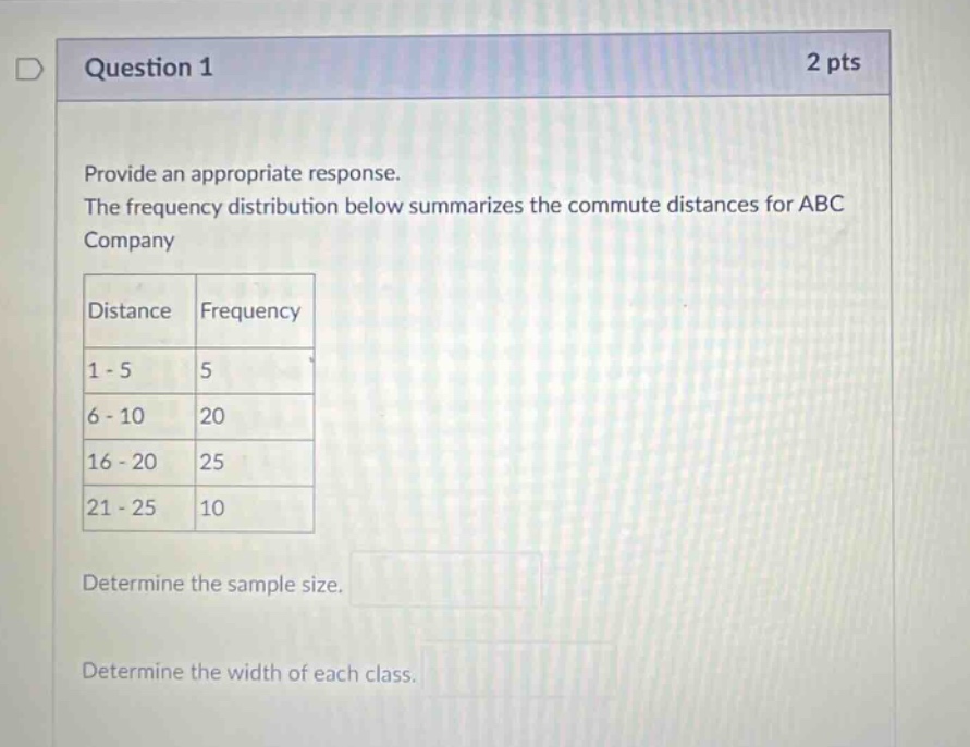 question 1 2 pts provide an appropriate response. the frequency distribution below summarizes the commute distances for abc company distance frequency 1 - 5 5 6 - 10 20 16 - 20 25 21 - 25 10 determine the sample size. determine the width of each class.