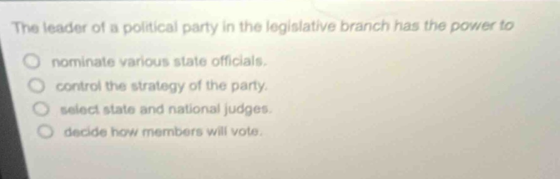 the leader of a political party in the legislative branch has the power to\nnominate various state officials.\ncontrol the strategy of the party.\nselect state and national judges.\ndecide how members will vote.