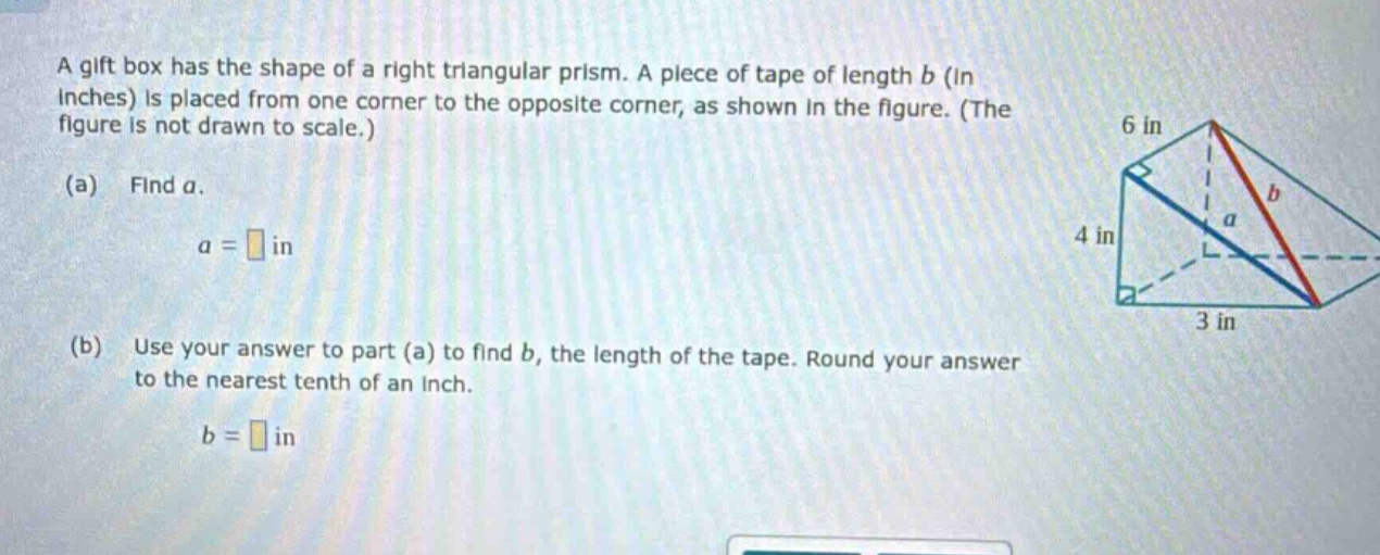 a gift box has the shape of a right triangular prism. a piece of tape of length b (in inches) is placed from one corner to the opposite corner, as shown in the figure. (the figure is not drawn to scale.) (a) find a. a = in (b) use your answer to part (a) to find b, the length of the tape. round your answer to the nearest tenth of an inch. b = in