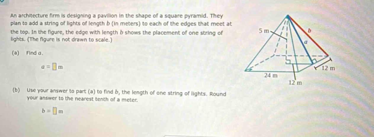 an architecture firm is designing a pavilion in the shape of a square pyramid. they plan to add a string of lights of length b (in meters) to each of the edges that meet at the top. in the figure, the edge with length b shows the placement of one string of lights. (the figure is not drawn to scale.) (a) find a. a = m (b) use your answer to part (a) to find b, the length of one string of lights. round your answer to the nearest tenth of a meter. b = m