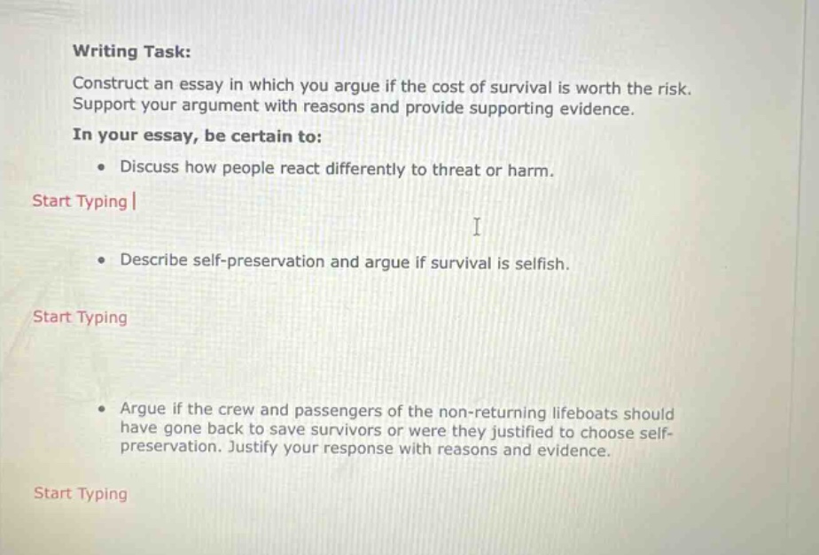 writing task: construct an essay in which you argue if the cost of survival is worth the risk. support your argument with reasons and provide supporting evidence. in your essay, be certain to: • discuss how people react differently to threat or harm. start typing | i • describe self - preservation and argue if survival is selfish. start typing • argue if the crew and passengers of the non - returning lifeboats should have gone back to save survivors or were they justified to choose self - preservation. justify your response with reasons and evidence. start typing