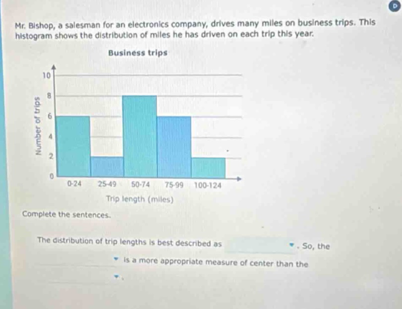 mr. bishop, a salesman for an electronics company, drives many miles on business trips. this histogram shows the distribution of miles he has driven on each trip this year. business trips number of trips trip length (miles) complete the sentences. the distribution of trip lengths is best described as. so, the is a more appropriate measure of center than the