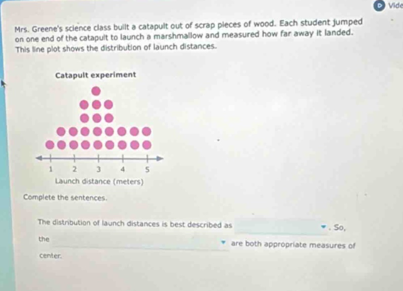 mrs. greenes science class built a catapult out of scrap pieces of wood. each student jumped on one end of the catapult to launch a marshmallow and measured how far away it landed. this line plot shows the distribution of launch distances. catapult experiment launch distance (meters) complete the sentences. the distribution of launch distances is best described as. so, the are both appropriate measures of center.