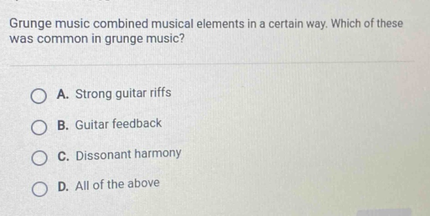 grunge music combined musical elements in a certain way. which of these was common in grunge music? a. strong guitar riffs b. guitar feedback c. dissonant harmony d. all of the above