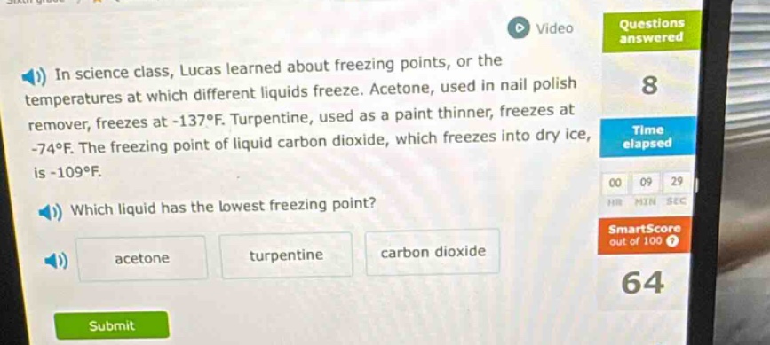 in science class, lucas learned about freezing points, or the temperatures at which different liquids freeze. acetone, used in nail polish remover, freezes at -137°f. turpentine, used as a paint thinner, freezes at -74°f. the freezing point of liquid carbon dioxide, which freezes into dry ice, is -109°f. which liquid has the lowest freezing point? acetone turpentine carbon dioxide