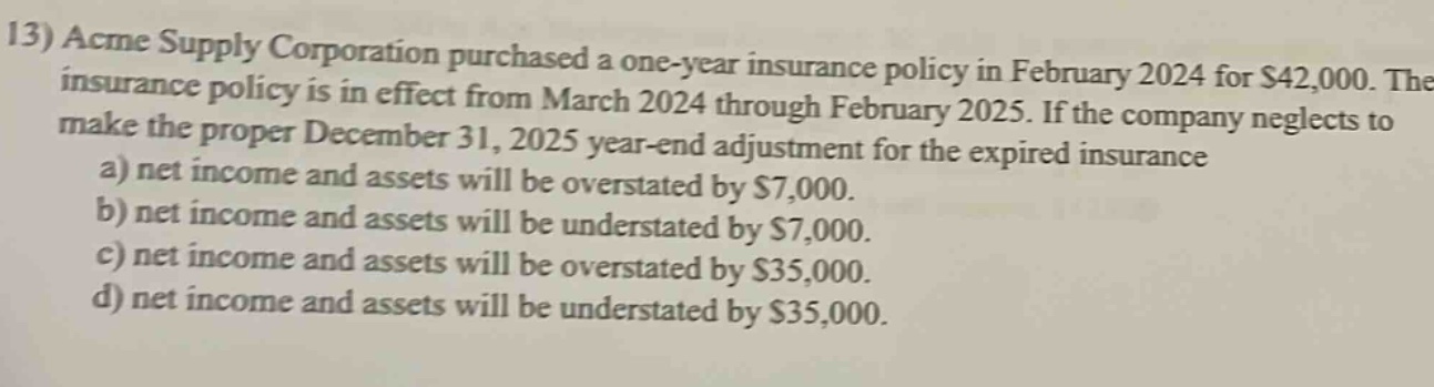 13) acme supply corporation purchased a one - year insurance policy in february 2024 for $42,000. the insurance policy is in effect from march 2024 through february 2025. if the company neglects to make the proper december 31, 2025 year - end adjustment for the expired insurance a) net income and assets will be overstated by $7,000. b) net income and assets will be understated by $7,000. c) net income and assets will be overstated by $35,000. d) net income and assets will be understated by $35,000.