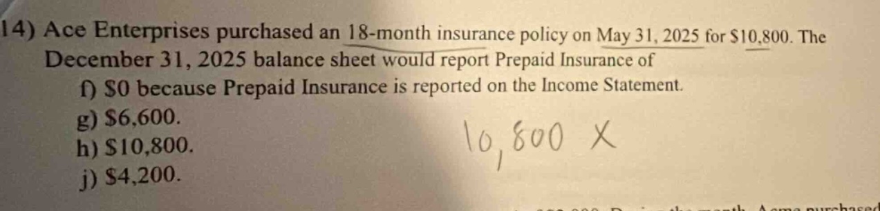14) ace enterprises purchased an 18 - month insurance policy on may 31, 2025 for $10,800. the december 31, 2025 balance sheet would report prepaid insurance of f) $0 because prepaid insurance is reported on the income statement. g) $6,600. h) $10,800. j) $4,200.