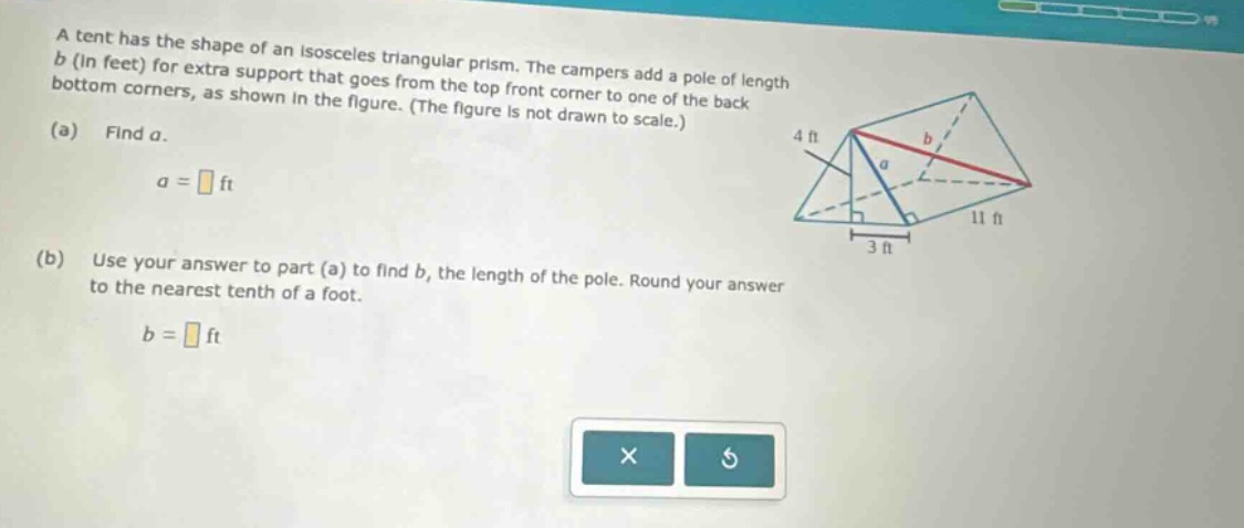 a tent has the shape of an isosceles triangular prism. the campers add a pole of length b (in feet) for extra support that goes from the top front corner to one of the back bottom corners, as shown in the figure. (the figure is not drawn to scale.) (a) find a. a = ft (b) use your answer to part (a) to find b, the length of the pole. round your answer to the nearest tenth of a foot. b = ft