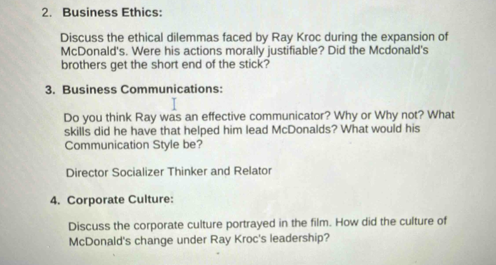 2. business ethics: discuss the ethical dilemmas faced by ray kroc during the expansion of mcdonalds. were his actions morally justifiable? did the mcdonalds brothers get the short end of the stick? 3. business communications: do you think ray was an effective communicator? why or why not? what skills did he have that helped him lead mcdonalds? what would his communication style be? director socializer thinker and relator 4. corporate culture: discuss the corporate culture portrayed in the film. how did the culture of mcdonalds change under ray krocs leadership?