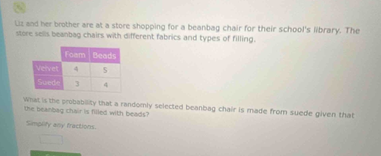 liz and her brother are at a store shopping for a beanbag chair for their schools library. the store sells beanbag chairs with different fabrics and types of filling. what is the probability that a randomly selected beanbag chair is made from suede given that the beanbag chair is filled with beads? simplify any fractions.