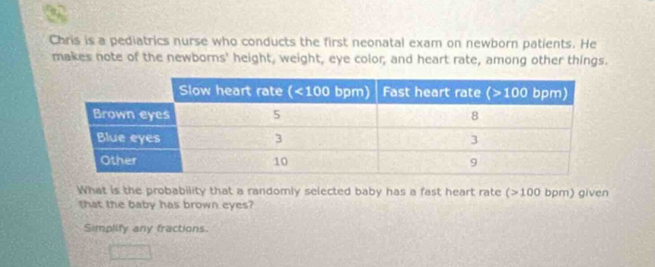 chris is a pediatrics nurse who conducts the first neonatal exam on newborn patients. he makes note of the newborns height, weight, eye color, and heart rate, among other things. slow heart rate (<100 bpm) fast heart rate (>100 bpm) brown eyes 5 8 blue eyes 3 3 other 10 9 what is the probability that a randomly selected baby has a fast heart rate (>100 bpm) given that the baby has brown eyes? simplify any fractions.