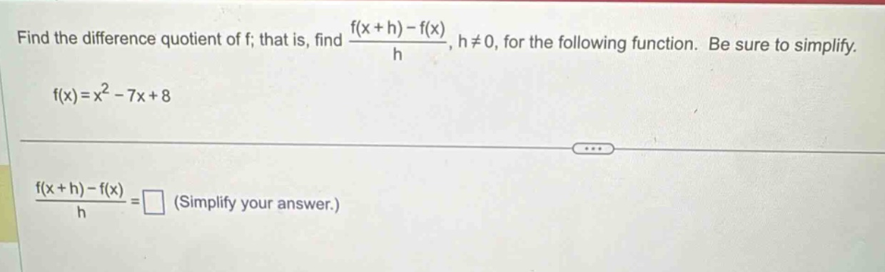 find the difference quotient of f; that is, find (f(x + h)-f(x))/h, h≠0, for the following function. be sure to simplify. f(x)=x² - 7x + 8 (f(x + h)-f(x))/h =□ (simplify your answer.)