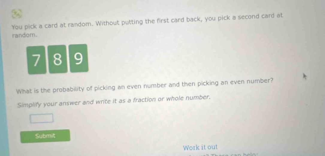 you pick a card at random. without putting the first card back, you pick a second card at random. what is the probability of picking an even number and then picking an even number? simplify your answer and write it as a fraction or whole number.
