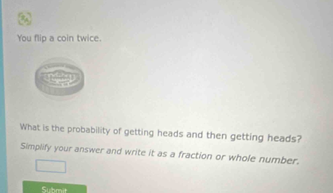 you flip a coin twice. what is the probability of getting heads and then getting heads? simplify your answer and write it as a fraction or whole number.