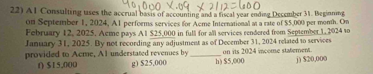 22) ai consulting uses the accrual basis of accounting and a fiscal year ending december 31. beginning on september 1, 2024, ai performs services for acme international at a rate of $5,000 per month. on february 12, 2025, acme pays ai $25,000 in full for all services rendered from september 1, 2024 to january 31, 2025. by not recording any adjustment as of december 31, 2024 related to services provided to acme, ai understated revenues by ________ on its 2024 income statement. f) $15,000 g) $25,000 h) $5,000 j) $20,000