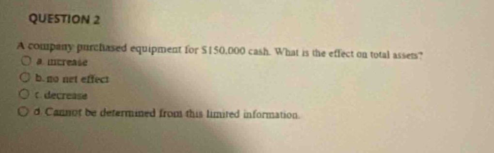 question 2\na company purchased equipment for $150,000 cash. what is the effect on total assets?\n a. increase\n b. no net effect\n c. decrease\n d. cannot be determined from this limited information.