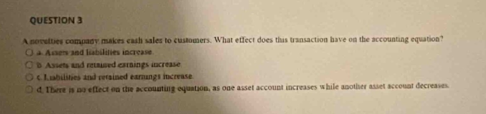 question 3\na novelties company makes cash sales to customers. what effect does this transaction have on the accounting equation?\no a. assets and liabilities increase.\no b. assets and retained earnings increase.\no c. liabilities and retained earnings increase.\no d. there is no effect on the accounting equation, as one asset account increases while another asset account decreases.
