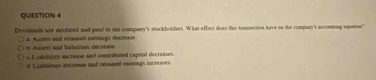 question 4\ndividends are declared and paid to the companys stockholders. what effect does this transaction have on the companys accounting equation?\no a. assets and retained earnings decrease.\no b. assets and liabilities decrease.\no c. liabilities increase and contributed capital decreases.\no d. liabilities decrease and retained earnings increases.