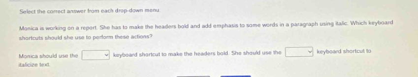 select the correct answer from each drop - down menu. monica is working on a report. she has to make the headers bold and add emphasis to some words in a paragraph using italic. which keyboard shortcuts should she use to perform these actions? monica should use the keyboard shortcut to make the headers bold. she should use the keyboard shortcut to italicize text.
