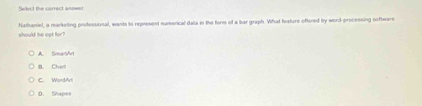 select the correct answer. nathaniel, a marketing professional, wants to represent numerical data in the form of a bar graph. what feature offered by word - processing software should he opt for? o a. smartart o b. chart o c. wordart o d. shapes