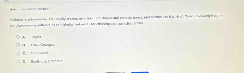 select the correct answer. nicholas is a food writer. he usually creates an initial draft, checks and corrects errors, and submits the final draft. which reviewing feature in word - processing software does nicholas find useful for checking and correcting errors? a. layout b. track changes c. comments d. spelling & grammar