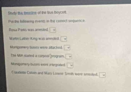 study the timeline of the bus boycott. put the following events in the correct sequence. rosa parks was arrested. martin luther king was arrested. montgomery buses were attacked. the mia started a carpool program. montgomery buses were integrated. claudette colvin and mary louise smith were arrested.