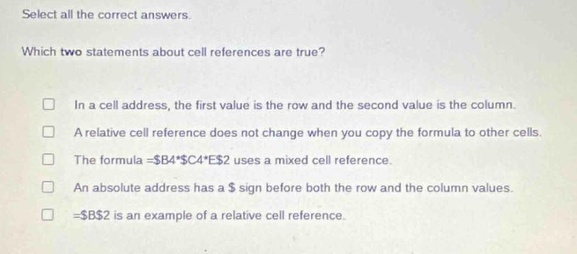 select all the correct answers. which two statements about cell references are true? in a cell address, the first value is the row and the second value is the column. a relative cell reference does not change when you copy the formula to other cells. the formula =$b4*$c4*e$2 uses a mixed cell reference. an absolute address has a $ sign before both the row and the column values. =$b$2 is an example of a relative cell reference.