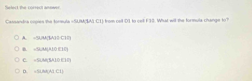 select the correct answer. cassandra copies the formula =sum($a1:c1) from cell d1 to cell f10. what will the formula change to? a. =sum($a10:c10) b. =sum(a10:e10) c. =sum($a10:e10) d. =sum(a1:c1)