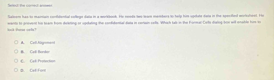 select the correct answer. saleem has to maintain confidential college data in a workbook. he needs two team - members to help him update data in the specified worksheet. he wants to prevent his team from deleting or updating the confidential data in certain cells. which tab in the format cells dialog box will enable him to lock these cells? a. cell alignment b. cell border c. cell protection d. cell font