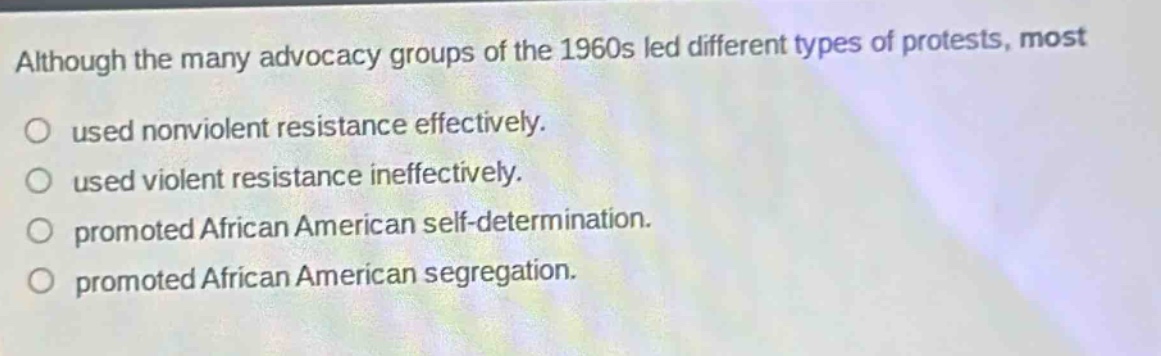 although the many advocacy groups of the 1960s led different types of protests, most\nused nonviolent resistance effectively.\nused violent resistance ineffectively.\npromoted african american self - determination.\npromoted african american segregation.