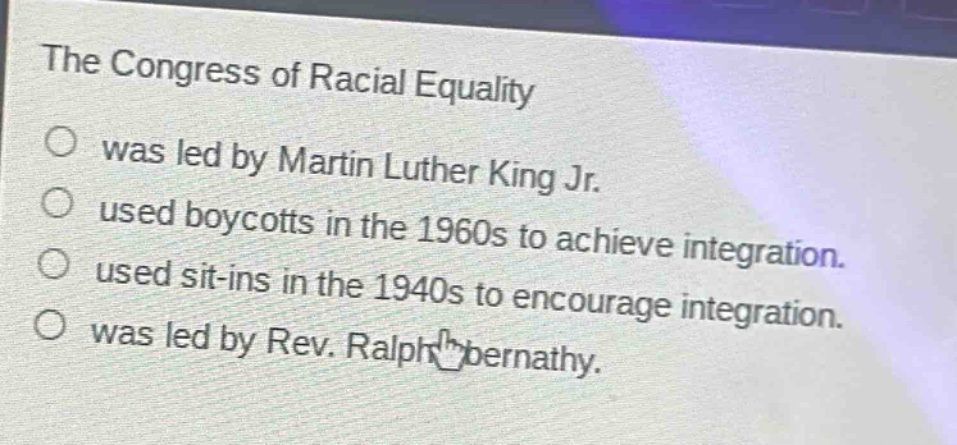the congress of racial equality\nwas led by martin luther king jr.\nused boycotts in the 1960s to achieve integration.\nused sit - ins in the 1940s to encourage integration.\nwas led by rev. ralph abernathy.