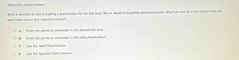 select the correct answer. mala is anxious as she is making a presentation for the first time. she is afraid of forgetting important points. what can she do to be certain that she wont miss out on any important points? a. enter the points to remember in the documents area. b. enter the points to remember in the slide placeholders. c. use the task pane feature. d. use the speaker notes feature.