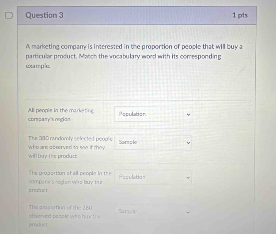 question 3 1 pts a marketing company is interested in the proportion of people that will buy a particular product. match the vocabulary word with its corresponding example. all people in the marketing companys region population the 380 randomly selected people who are observed to see if they will buy the product sample the proportion of all people in the companys region who buy the product population the proportion of the 380 observed people who buy the product sample