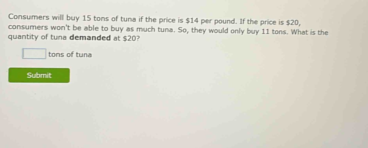 consumers will buy 15 tons of tuna if the price is $14 per pound. if the price is $20, consumers wont be able to buy as much tuna. so, they would only buy 11 tons. what is the quantity of tuna demanded at $20? tons of tuna