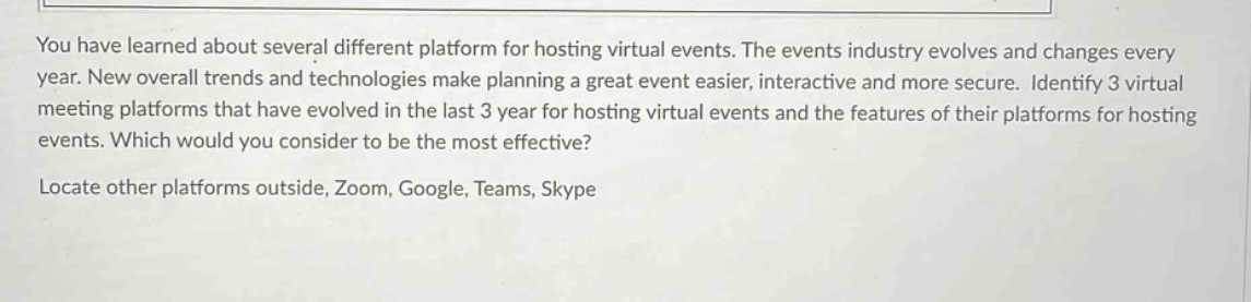 you have learned about several different platform for hosting virtual events. the events industry evolves and changes every year. new overall trends and technologies make planning a great event easier, interactive and more secure. identify 3 virtual meeting platforms that have evolved in the last 3 year for hosting virtual events and the features of their platforms for hosting events. which would you consider to be the most effective? locate other platforms outside, zoom, google, teams, skype