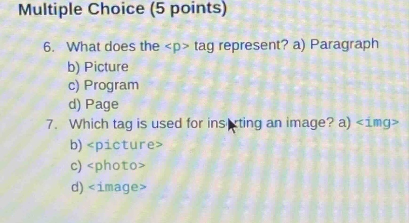 multiple choice (5 points)\n6. what does the <p> tag represent? a) paragraph\nb) picture\nc) program\nd) page\n7. which tag is used for inserting an image? a) <img>\nb) <picture>\nc) <photo>\nd) <image>