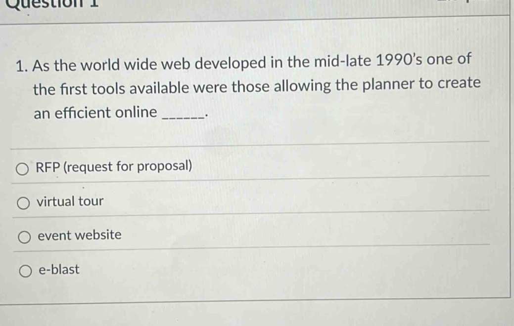question 1\n1. as the world wide web developed in the mid - late 1990s one of the first tools available were those allowing the planner to create an efficient online ______.\n\n○ rfp (request for proposal)\n○ virtual tour\n○ event website\n○ e - blast