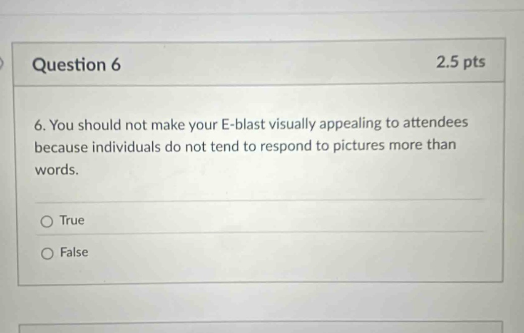 question 6 2.5 pts 6. you should not make your e - blast visually appealing to attendees because individuals do not tend to respond to pictures more than words. true false