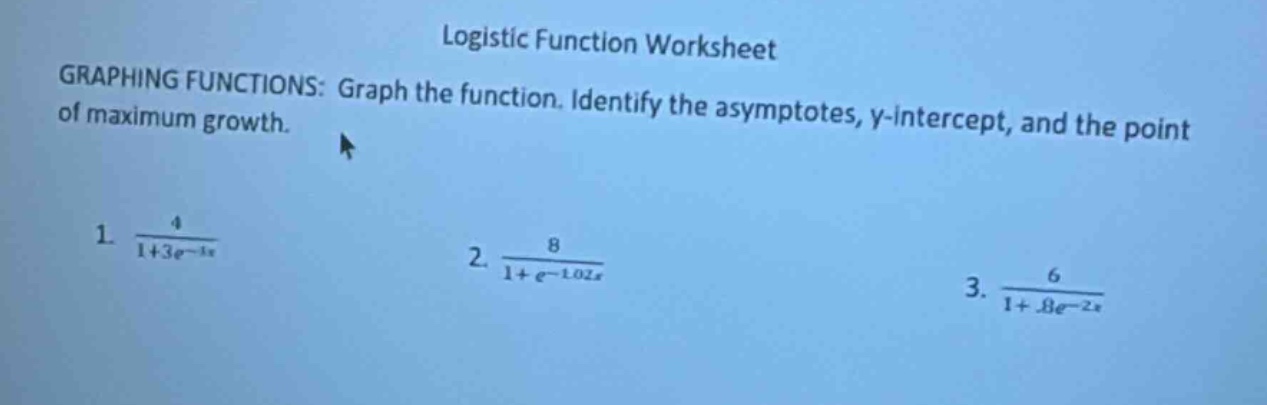 logistic function worksheet\ngraphing functions: graph the function. identify the asymptotes, y - intercept, and the point of maximum growth.\n1. 4 / (1 + 3e^(-3x))\n2. 8 / (1 + e^(-1.02x))\n3. 6 / (1 + 8e^(-2x))
