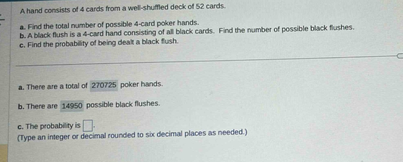 a hand consists of 4 cards from a well - shuffled deck of 52 cards. a. find the total number of possible 4 - card poker hands. b. a black flush is a 4 - card hand consisting of all black cards. find the number of possible black flushes. c. find the probability of being dealt a black flush. a. there are a total of 270725 poker hands. b. there are 14950 possible black flushes. c. the probability is . (type an integer or decimal rounded to six decimal places as needed.)
