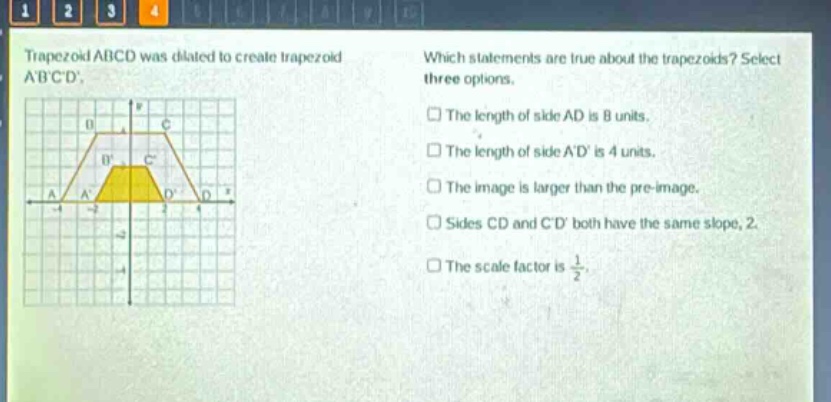 trapezoid abcd was dilated to create trapezoid abcd. which statements are true about the trapezoids? select three options. the length of side ad is 8 units. the length of side ad is 4 units. the image is larger than the pre - image. sides cd and cd both have the same slope, 2. the scale factor is 1/2.