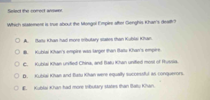 select the correct answer. which statement is true about the mongol empire after genghis khans death? a. batu khan had more tributary states than kublai khan. b. kublai khans empire was larger than batu khans empire. c. kublai khan unified china, and batu khan unified most of russia. d. kublai khan and batu khan were equally successful as conquerors. e. kublai khan had more tributary states than batu khan.