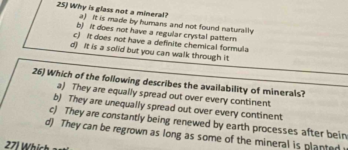25) why is glass not a mineral? a) it is made by humans and not found naturally b) it does not have a regular crystal pattern c) it does not have a definite chemical formula d) it is a solid but you can walk through it 26) which of the following describes the availability of minerals? a) they are equally spread out over every continent b) they are unequally spread out over every continent c) they are constantly being renewed by earth processes after being d) they can be regrown as long as some of the mineral is planted