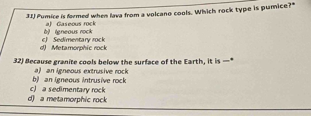 31) pumice is formed when lava from a volcano cools. which rock type is pumice?* a) gaseous rock b) igneous rock c) sedimentary rock d) metamorphic rock 32) because granite cools below the surface of the earth, it is —* a) an igneous extrusive rock b) an igneous intrusive rock c) a sedimentary rock d) a metamorphic rock