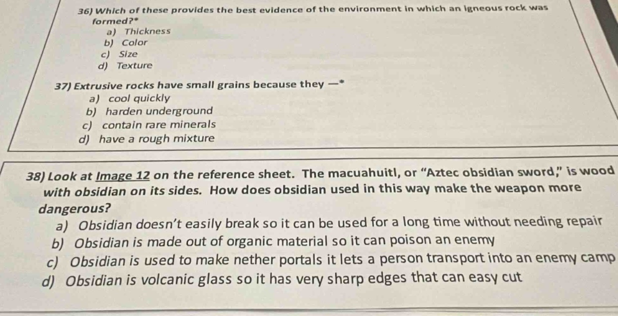 36) which of these provides the best evidence of the environment in which an igneous rock was formed?* a) thickness b) color c) size d) texture 37) extrusive rocks have small grains because they —* a) cool quickly b) harden underground c) contain rare minerals d) have a rough mixture 38) look at image 12 on the reference sheet. the macuahuitl, or “aztec obsidian sword,” is wood with obsidian on its sides. how does obsidian used in this way make the weapon more dangerous? a) obsidian doesn’t easily break so it can be used for a long time without needing repair b) obsidian is made out of organic material so it can poison an enemy c) obsidian is used to make nether portals it lets a person transport into an enemy camp d) obsidian is volcanic glass so it has very sharp edges that can easy cut